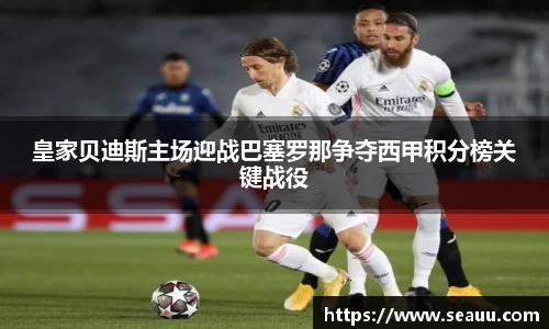 皇家贝迪斯主场迎战巴塞罗那争夺西甲积分榜关键战役
